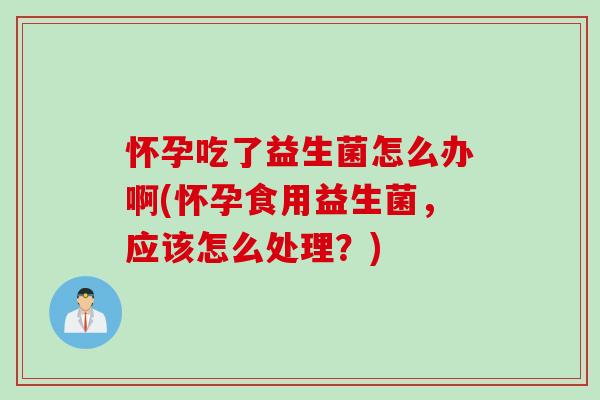 怀孕吃了益生菌怎么办啊(怀孕食用益生菌，应该怎么处理？)