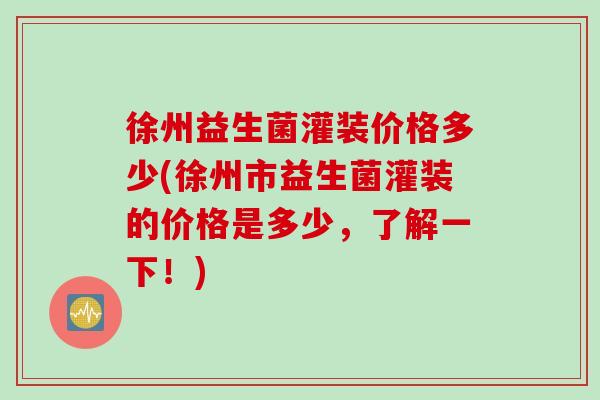 徐州益生菌灌装价格多少(徐州市益生菌灌装的价格是多少，了解一下！)