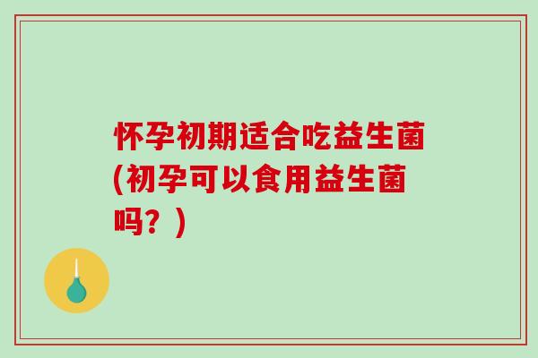 怀孕初期适合吃益生菌(初孕可以食用益生菌吗？)