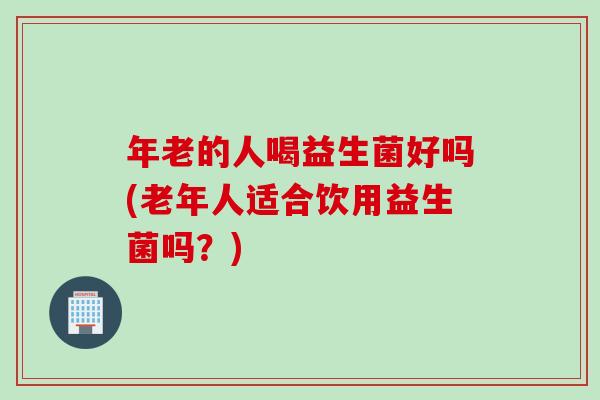 年老的人喝益生菌好吗(老年人适合饮用益生菌吗？)
