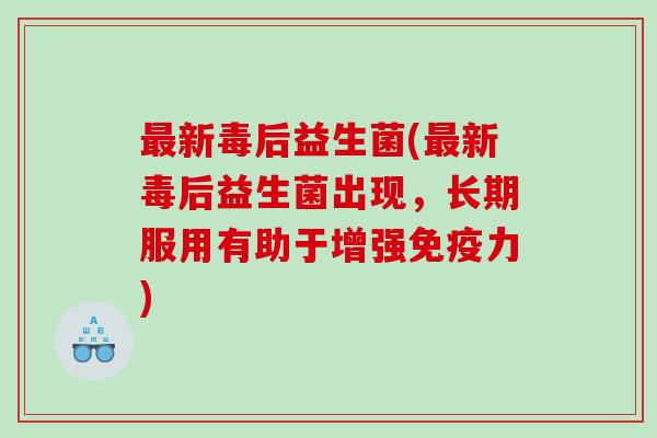新毒后益生菌(新毒后益生菌出现，长期服用有助于增强力)