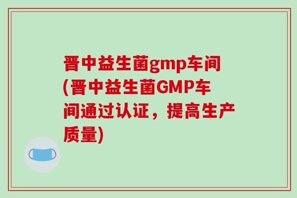 晋中益生菌gmp车间(晋中益生菌GMP车间通过认证，提高生产质量)