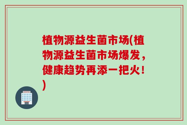 植物源益生菌市场(植物源益生菌市场爆发，健康趋势再添一把火！)