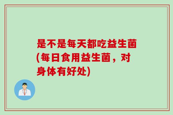 是不是每天都吃益生菌(每日食用益生菌,对身体有好处) 是不是每天都吃益生菌(每日食用益生菌,对身体有好处)