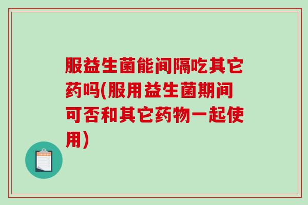 服益生菌能间隔吃其它药吗(服用益生菌期间可否和其它一起使用)