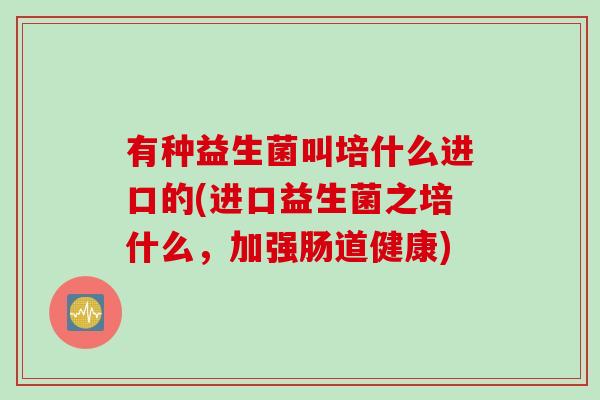 有种益生菌叫培什么进口的(进口益生菌之培什么，加强肠道健康)