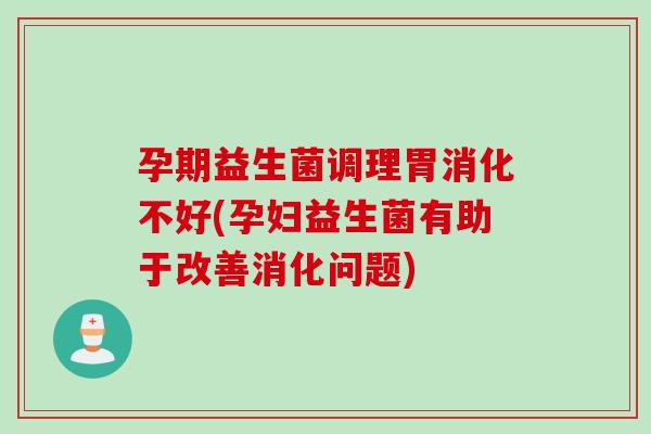 孕期益生菌调理胃消化不好(孕妇益生菌有助于改善消化问题)