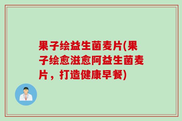 果子绘益生菌麦片(果子绘愈滋愈阿益生菌麦片,打造健康早餐) 果子绘益生菌麦片(果子绘愈滋愈阿益生菌麦片,打造健康早餐)