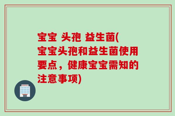 宝宝 头孢 益生菌(宝宝头孢和益生菌使用要点，健康宝宝需知的注意事项)
