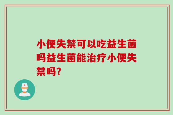 小便失禁可以吃益生菌吗益生菌能治疗小便失禁吗？