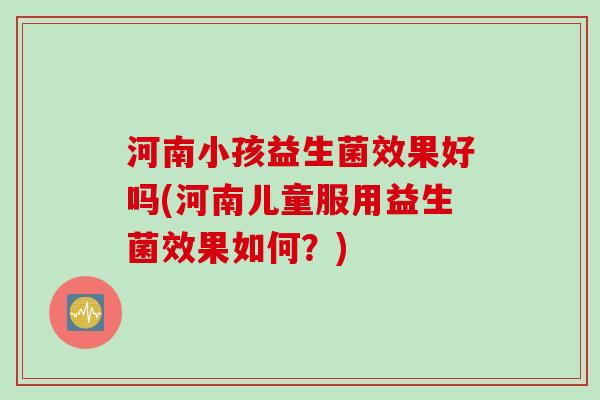 河南小孩益生菌效果好吗(河南儿童服用益生菌效果如何？)