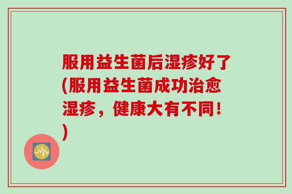 服用益生菌后湿疹好了(服用益生菌成功治愈湿疹，健康大有不同！)