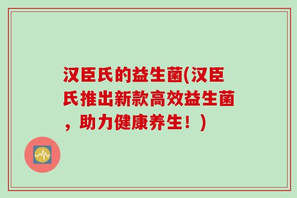 汉臣氏的益生菌(汉臣氏推出新款高效益生菌，助力健康养生！)