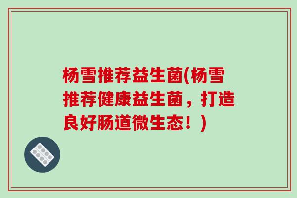 杨雪推荐益生菌(杨雪推荐健康益生菌，打造良好肠道微生态！)