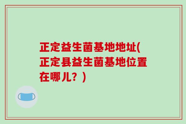 正定益生菌基地地址(正定县益生菌基地位置在哪儿？)