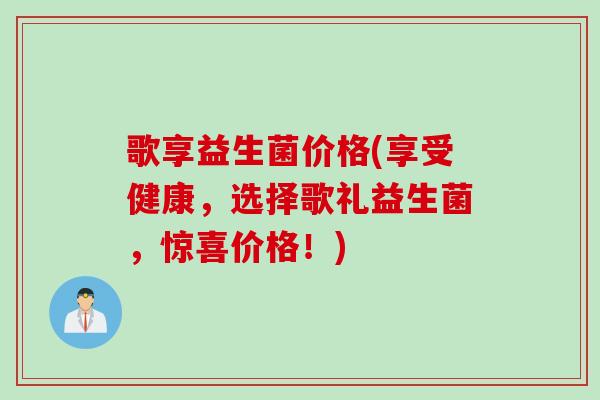 歌享益生菌价格(享受健康,选择歌礼益生菌,惊喜价格!) 歌享益生菌价格(享受健康,选择歌礼益生菌,惊喜价格!)