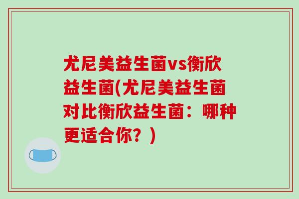 尤尼美益生菌vs衡欣益生菌(尤尼美益生菌对比衡欣益生菌：哪种更适合你？)