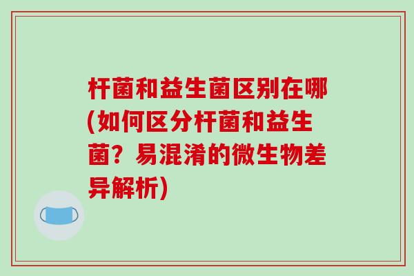 杆菌和益生菌区别在哪(如何区分杆菌和益生菌？易混淆的微生物差异解析)