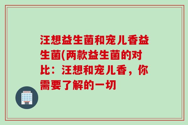 汪想益生菌和宠儿香益生菌(两款益生菌的对比:汪想和宠儿香,你需要了解的一切 汪想益生菌和宠儿香益生菌(两款益生菌的对比:汪想和宠儿香,你需要了解的一切