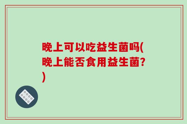 晚上可以吃益生菌吗(晚上能否食用益生菌?) 晚上可以吃益生菌吗(晚上能否食用益生菌?)