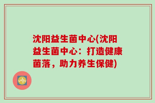 沈阳益生菌中心(沈阳益生菌中心：打造健康菌落，助力养生保健)