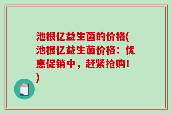 池根亿益生菌的价格(池根亿益生菌价格：优惠促销中，赶紧抢购！)