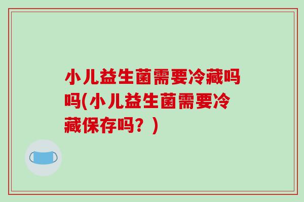 小儿益生菌需要冷藏吗吗(小儿益生菌需要冷藏保存吗？)