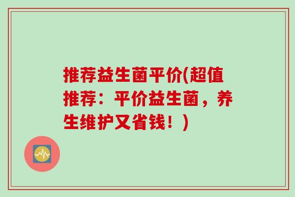 推荐益生菌平价(超值推荐：平价益生菌，养生维护又省钱！)
