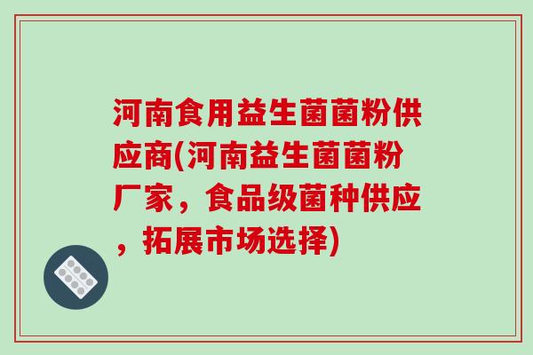 河南食用益生菌菌粉供应商(河南益生菌菌粉厂家,食品级菌种供应,拓展市场选择) 河南食用益生菌菌粉供应商(河南益生菌菌粉厂家,食品级菌种供应,拓展市场选择)