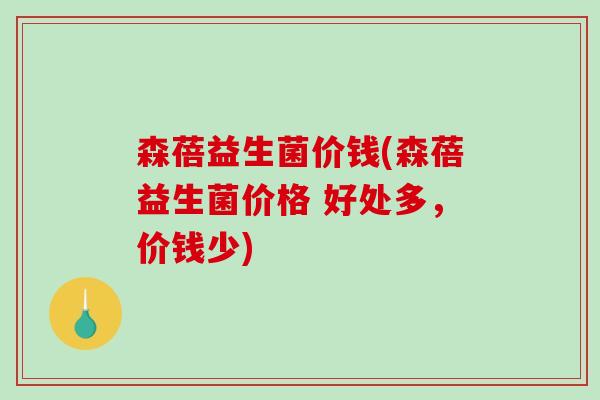 森蓓益生菌价钱(森蓓益生菌价格 好处多，价钱少)