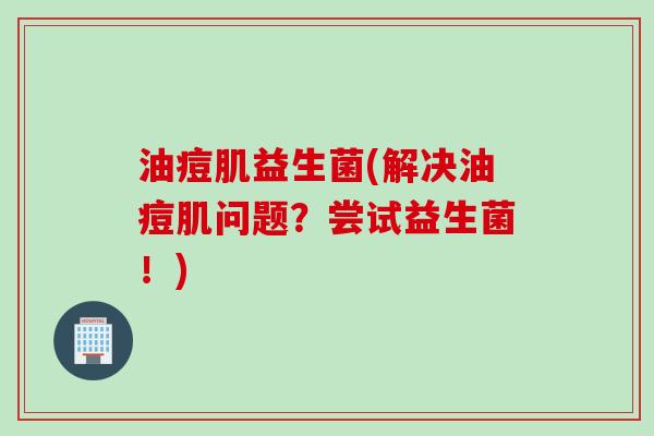 油痘肌益生菌(解决油痘肌问题?尝试益生菌!) 油痘肌益生菌(解决油痘肌问题?尝试益生菌!)