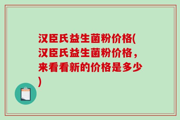汉臣氏益生菌粉价格(汉臣氏益生菌粉价格,来看看新的价格是多少) 汉臣氏益生菌粉价格(汉臣氏益生菌粉价格,来看看新的价格是多少)
