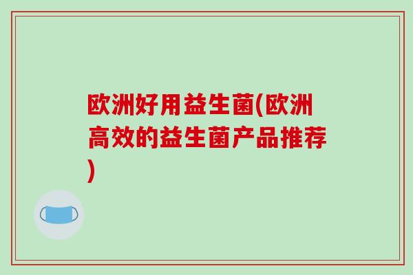 欧洲好用益生菌(欧洲高效的益生菌产品推荐) 欧洲好用益生菌(欧洲高效的益生菌产品推荐)
