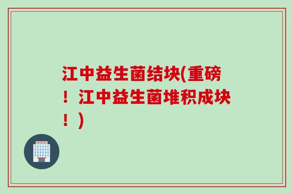 江中益生菌结块(重磅！江中益生菌堆积成块！)