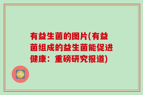 有益生菌的图片(有益菌组成的益生菌能促进健康:重磅研究报道) 有益生菌的图片(有益菌组成的益生菌能促进健康:重磅研究报道)
