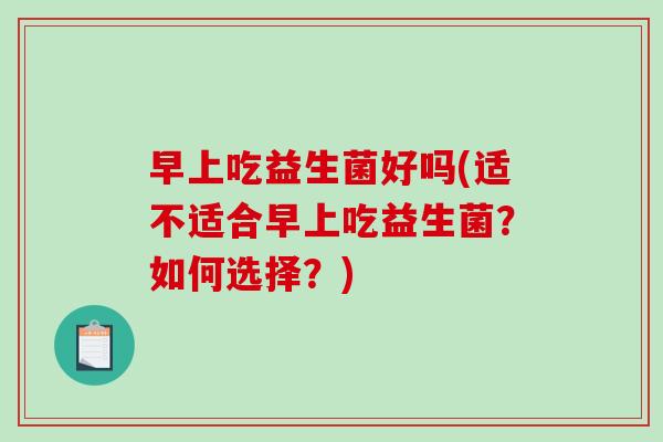 早上吃益生菌好吗(适不适合早上吃益生菌?如何选择?) 早上吃益生菌好吗(适不适合早上吃益生菌?如何选择?)
