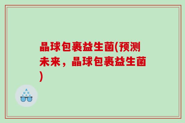 晶球包裹益生菌(预测未来,晶球包裹益生菌) 晶球包裹益生菌(预测未来,晶球包裹益生菌)
