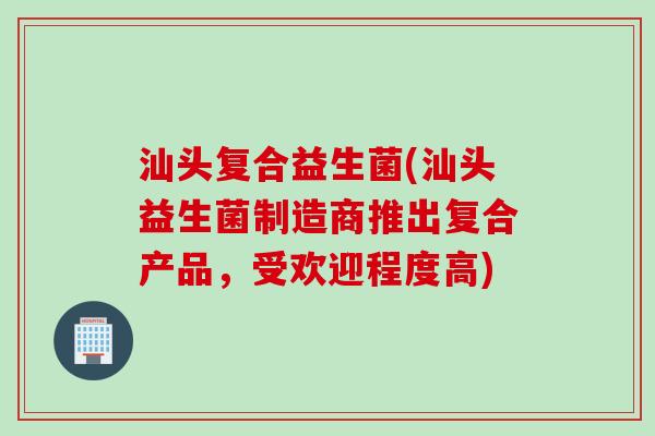 汕头复合益生菌(汕头益生菌制造商推出复合产品,受欢迎程度高) 汕头复合益生菌(汕头益生菌制造商推出复合产品,受欢迎程度高)