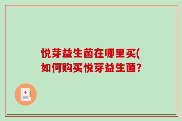 悦芽益生菌在哪里买(如何购买悦芽益生菌? 悦芽益生菌在哪里买(如何购买悦芽益生菌?