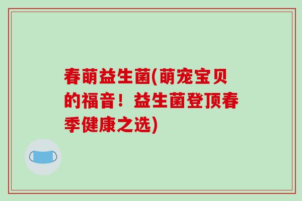 春萌益生菌(萌宠宝贝的福音!益生菌登顶春季健康之选) 春萌益生菌(萌宠宝贝的福音!益生菌登顶春季健康之选)