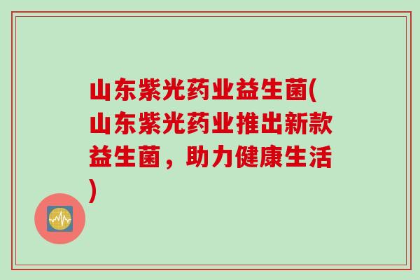 山东紫光药业益生菌(山东紫光药业推出新款益生菌,助力健康生活) 山东紫光药业益生菌(山东紫光药业推出新款益生菌,助力健康生活)