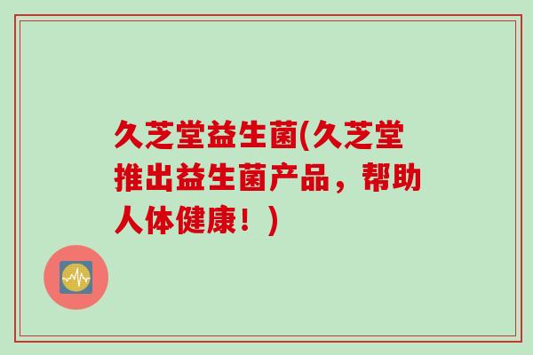 久芝堂益生菌(久芝堂推出益生菌产品，帮助人体健康！)