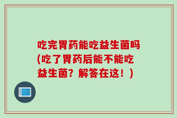 吃完胃药能吃益生菌吗(吃了胃药后能不能吃益生菌？解答在这！)