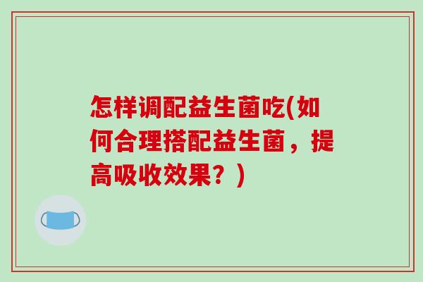 怎样调配益生菌吃(如何合理搭配益生菌，提高吸收效果？)