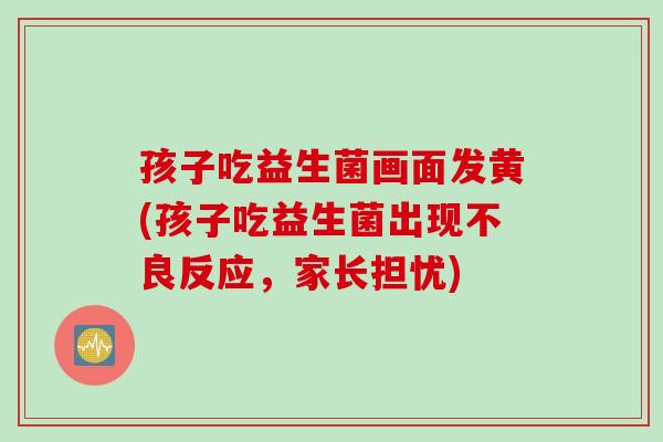 孩子吃益生菌画面发黄(孩子吃益生菌出现不良反应，家长担忧)
