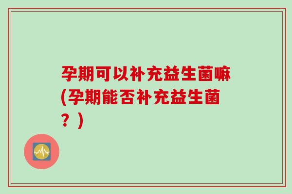孕期可以补充益生菌嘛(孕期能否补充益生菌？)