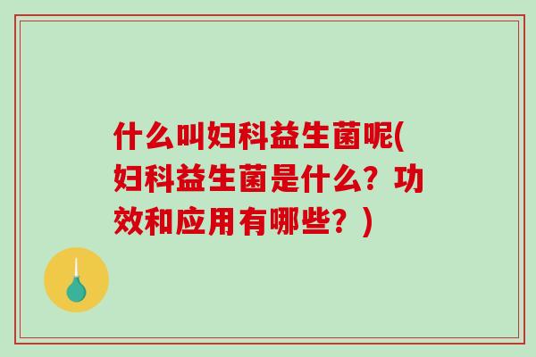 什么叫妇科益生菌呢(妇科益生菌是什么？功效和应用有哪些？)