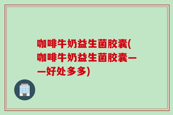 咖啡牛奶益生菌胶囊(咖啡牛奶益生菌胶囊——好处多多)