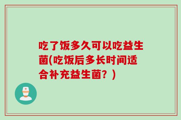 吃了饭多久可以吃益生菌(吃饭后多长时间适合补充益生菌？)