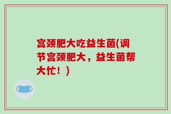 宫颈肥大吃益生菌(调节宫颈肥大，益生菌帮大忙！)